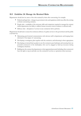 MANAGING CONTRACTOR RELATIONSHIPS



10.5 Guideline 24: Manage the Retained Risks
Departments should also be aware of the risks retained by them after outsourcing, for example:
             Political and legal risks – changes in government rules and regulations which may affect the existing
             or future outsourcing contracts;
             People risks – availability of the necessary skills and competency required to manage the contract
             within departments; the ability to address human resources issues in relation to affected staff;
             Delivery risks – disruption of service in case contractors fail to perform.
Departments should seek to ensure the continuous delivery of quality services to the government and the public
at all times by:
             Maintaining good internal communication with relevant staff in departments and keeping them
             informed of the impact of outsourcing;
             Developing a contingency plan together with the contractor, and rehearsing it where appropriate;
             Developing an internal back-up plan in case the contractor goes bankrupt; and ensuring there are
             potential contractors in the marketplace who can be engaged as back-up resources during
             contingency situations;
             Building into the contract that departments or their appointed personnel (including other contractors)
             have the right to step in and take over the contractor’s services or operations when necessary.




                                                                           A USER GUIDE TO CONTRACT MANAGEMENT   65
 
