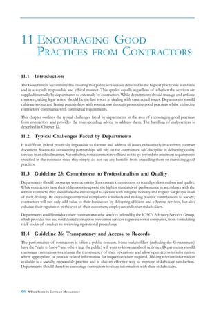 11 ENCOURAGING GOOD
   PRACTICES FROM CONTRACTORS
11.1     Introduction
The Government is committed to ensuring that public services are delivered to the highest practicable standards
and in a socially responsible and ethical manner. This applies equally regardless of whether the services are
supplied internally by departments or externally by contractors. While departments should manage and enforce
contracts, taking legal action should be the last resort in dealing with contractual issues. Departments should
cultivate strong and lasting partnerships with contractors through promoting good practices whilst enforcing
contractors’ compliance with contractual requirements.
This chapter outlines the typical challenges faced by departments in the area of encouraging good practices
from contractors and provides the corresponding advice to address them. The handling of malpractices is
described in Chapter 12.

11.2 Typical Challenges Faced by Departments
It is difficult, indeed practically impossible to forecast and address all issues exhaustively in a written contract
document. Successful outsourcing partnerships will rely on the contractors’ self-discipline in delivering quality
services in an ethical manner. Nevertheless, some contractors will tend not to go beyond the minimum requirements
specified in the contracts since they simply do not see any benefits from exceeding them or exercising good
practices.

11.3 Guideline 25: Commitment to Professionalism and Quality
Departments should encourage contractors to demonstrate commitment to sound professionalism and quality.
While contractors have their obligations to uphold the highest standards of performance in accordance with the
written contracts, they should also be encouraged to operate with integrity, honesty and respect for people in all
of their dealings. By exceeding contractual compliance standards and making positive contributions to society,
contractors will not only add value to their businesses by delivering efficient and effective services, but also
enhance their reputation in the eyes of their customers, employees and other stakeholders.
Departments could introduce their contractors to the services offered by the ICAC's Advisory Services Group,
which provides free and confidential corruption prevention services to private sector companies, from formulating
staff codes of conduct to reviewing operational procedures.

11.4 Guideline 26: Transparency and Access to Records
The performance of contractors is often a public concern. Some stakeholders (including the Government)
have the “right to know” and others (e.g. the public) will want to know details of activities. Departments should
encourage contractors to enhance the transparency of their operations and allow open access to information
where appropriate, or provide related information for inspection when required. Making relevant information
available is a socially responsible practice and is also an effective way to improve stakeholder satisfaction.
Departments should therefore encourage contractors to share information with their stakeholders.




66   A USER GUIDE TO CONTRACT MANAGEMENT
 