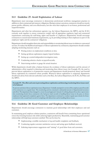 ENCOURAGING GOOD PRACTICES                                FROM       CONTRACTORS



11.5 Guideline 27: Avoid Exploitation of Labour
Departments must encourage contractors to demonstrate professional workforce management practices in
addition to their contractual and statutory obligations. During contract execution, contractors should not merely
pursue profits, efficiency and cost-effectiveness, but also treat their employees in an honest, professional and
respectful manner.
Departments and other law enforcement agencies (e.g. the Labour Department, the MPFA, and the ICAC)
currently work together to ensure contractors comply with all appropriate regulatory, legal and contractual
requirements concerning the well-being, rights and benefits of employees. Departments should encourage
contractors to exceed stated minimum requirements, e.g. by providing training to their employees as part of the
employees’ rights and the contractors’ obligations.
Departments should strengthen their roles and responsibilities in monitoring labour issues in relation to outsourced
services. To reduce the likelihood and impact of labour exploitation by contractors, departments should consider
adopting monitoring measures such as:
              Posting notices on employment conditions at sites;
              Setting up labour exploitation enquiry/report hotlines;
              Setting up a central independent investigation team;
              Conducting selective checks on payroll records;
              Interviewing workers to gauge the actual situation.
Whilst departments should strike a balance between the avoidance of labour exploitation and the amount of
administrative effort required in detecting and monitoring these labour issues (see Example 49), the need to
prevent labour exploitation is of paramount concern and departments should proactively detect and forestall
labour exploitation by contractors where possible. Whenever labour exploitation is suspected, departments
should seek advice from relevant authorities such as the DoJ , the Labour Department, the ICAC, the Police and
the MPFA.

 Example 49 – The effort and costs in preventing labour exploitation and detecting/monitoring labour issues need
 to be balanced
 To prevent and detect labour exploitation issues, Department A initially attempted to review all the employee payroll records
 of its contractors on a regular basis. This monitoring activity consumed a substantial amount of departmental resources
 and effort. The department then changed to a more focused approach. Instead of verifying all payroll records, it spent more
 time monitoring closely those contractors who had poor track records in handling labour issues in the past, or whose
 employees had registered complaints against them. The department continued to conduct regular spot checks for those
 contractors with a sound track record of complying with labour laws and in handling labour issues.


11.6 Guideline 28: Good Customer and Employee Relationships
Departments should encourage contractors to maintain good relationships with their employees and end
customers.
In maintaining good employee relation practices, contractors will benefit from committing fewer operational
errors thus lowering business risk whilst achieving higher productivity. Meanwhile, maintaining good customer
relationships will help keep customers satisfied. This can be done by:
              Implementing a credible mechanism to log and handle complaints and feedback;
              Conducting regular customer satisfaction surveys and acting upon feedback received;
              Soliciting improvement suggestions and “mining” of good ideas from end customers.

                                                                                    A USER GUIDE TO CONTRACT MANAGEMENT     67
 