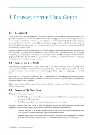 1 PURPOSE OF THE USER GUIDE

1.1       Background
It is the policy of the Hong Kong Special Administrative Region Government that departments should, where
possible, use the private sector to assist the Government in delivering public services. This strategic direction is
in line with the Government’s economic and fiscal objectives of maintaining a small and efficient government,
containing the size of the civil service and promoting business opportunities and jobs in the private sector.
Consequently, the Government has been outsourcing various services to contractors for many years and will
continue to do so in the future.
The Efficiency Unit (EU) has recently reviewed the outsourcing practices undertaken by a number of departments
(the 2005-2006 Outsourcing Review). The results of the review revealed a number of concerns and challenges
in planning and managing the outsourcing of non-works services. The EU, therefore, commissioned the
preparation of this User Guide, which is a systematic set of guidelines to facilitate departments in preparing,
managing and monitoring outsourcing contracts.

1.2       Scope of the User Guide
Outsourcing usually gives rise to an agency relationship or one where the service provider is acting for or
operating on behalf of the Government in its dealings with third parties, usually the public. This is so even
though the contracts between government and the service providers are expressed on a principal-to-principal
basis.
The public looks to government to deliver the service (albeit by means of the service provider) and government’s
recourse is against the defaulting service provider. Care, therefore, needs to be exercised in tendering, negotiating
and monitoring the service provider.
The procurement of consultancy services is governed by different procedures and should not be confused with
other service contracts.

1.3       Purpose of the User Guide
The purpose of the User Guide is to:
               Provide guidance on how to address commonly encountered challenges in contract preparation,
               management and monitoring;
               Share both local and overseas outsourcing experience and lessons learnt.
The target audience of the User Guide includes any personnel who are involved in planning, managing and
supporting the outsourcing projects in government departments. In particular, this includes:
               Contract managers of non-works service contracts - providing them with the knowledge and
               skills required to prepare and manage high quality service contracts;
               Frontline supervisors of non-works service contracts - providing them with practical advice and
               guidance on monitoring the performance of contractors cost-effectively and efficiently;




6   A USER GUIDE TO CONTRACT MANAGEMENT
 