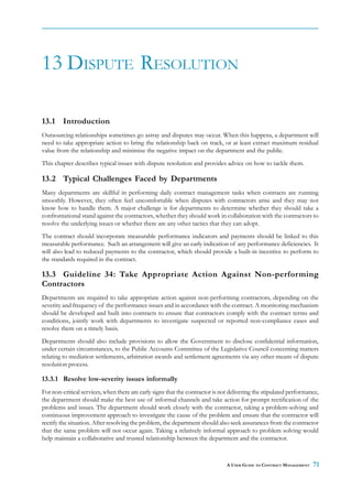 13 DISPUTE RESOLUTION

13.1 Introduction
Outsourcing relationships sometimes go astray and disputes may occur. When this happens, a department will
need to take appropriate action to bring the relationship back on track, or at least extract maximum residual
value from the relationship and minimise the negative impact on the department and the public.
This chapter describes typical issues with dispute resolution and provides advice on how to tackle them.

13.2 Typical Challenges Faced by Departments
Many departments are skillful in performing daily contract management tasks when contracts are running
smoothly. However, they often feel uncomfortable when disputes with contractors arise and they may not
know how to handle them. A major challenge is for departments to determine whether they should take a
confrontational stand against the contractors, whether they should work in collaboration with the contractors to
resolve the underlying issues or whether there are any other tactics that they can adopt.
The contract should incorporate measurable performance indicators and payments should be linked to this
measurable performance. Such an arrangement will give an early indication of any performance deficiencies. It
will also lead to reduced payments to the contractor, which should provide a built-in incentive to perform to
the standards required in the contract.

13.3 Guideline 34: Take Appropriate Action Against Non-performing
Contractors
Departments are required to take appropriate action against non-performing contractors, depending on the
severity and frequency of the performance issues and in accordance with the contract. A monitoring mechanism
should be developed and built into contracts to ensure that contractors comply with the contract terms and
conditions, jointly work with departments to investigate suspected or reported non-compliance cases and
resolve them on a timely basis.
Departments should also include provisions to allow the Government to disclose confidential information,
under certain circumstances, to the Public Accounts Committee of the Legislative Council concerning matters
relating to mediation settlements, arbitration awards and settlement agreements via any other means of dispute
resolution process.

13.3.1 Resolve low-severity issues informally
For non-critical services, when there are early signs that the contractor is not delivering the stipulated performance,
the department should make the best use of informal channels and take action for prompt rectification of the
problems and issues. The department should work closely with the contractor, taking a problem-solving and
continuous improvement approach to investigate the cause of the problem and ensure that the contractor will
rectify the situation. After resolving the problem, the department should also seek assurances from the contractor
that the same problem will not occur again. Taking a relatively informal approach to problem solving would
help maintain a collaborative and trusted relationship between the department and the contractor.



                                                                               A USER GUIDE TO CONTRACT MANAGEMENT   71
 