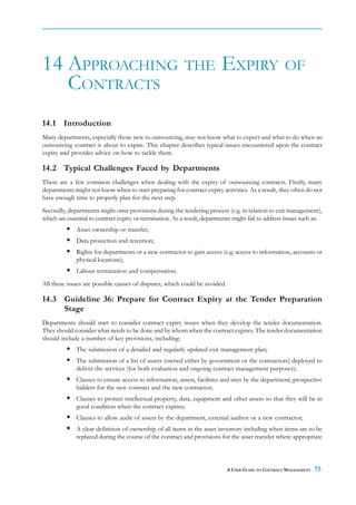 14 APPROACHING THE EXPIRY OF
   CONTRACTS
14.1 Introduction
Many departments, especially those new to outsourcing, may not know what to expect and what to do when an
outsourcing contract is about to expire. This chapter describes typical issues encountered upon the contract
expiry and provides advice on how to tackle them.

14.2 Typical Challenges Faced by Departments
There are a few common challenges when dealing with the expiry of outsourcing contracts. Firstly, many
departments might not know when to start preparing for contract expiry activities. As a result, they often do not
have enough time to properly plan for the next step.
Secondly, departments might omit provisions during the tendering process (e.g. in relation to exit management),
which are essential to contract expiry or termination. As a result, departments might fail to address issues such as:
              Asset ownership or transfer;
              Data protection and retention;
              Rights for departments or a new contractor to gain access (e.g. access to information, accounts or
              physical locations);
              Labour termination and compensation.
All these issues are possible causes of disputes, which could be avoided.

14.3 Guideline 36: Prepare for Contract Expiry at the Tender Preparation
     Stage
Departments should start to consider contract expiry issues when they develop the tender documentation.
They should consider what needs to be done and by whom when the contract expires. The tender documentation
should include a number of key provisions, including:
              The submission of a detailed and regularly updated exit management plan;
              The submission of a list of assets (owned either by government or the contractors) deployed to
              deliver the services (for both evaluation and ongoing contract management purposes);
              Clauses to ensure access to information, assets, facilities and sites by the department, prospective
              bidders for the new contract and the new contractor;
              Clauses to protect intellectual property, data, equipment and other assets so that they will be in
              good condition when the contract expires;
              Clauses to allow audit of assets by the department, external auditor or a new contractor;
              A clear definition of ownership of all items in the asset inventory including when items are to be
              replaced during the course of the contract and provisions for the asset transfer where appropriate



                                                                             A USER GUIDE TO CONTRACT MANAGEMENT   75
 
