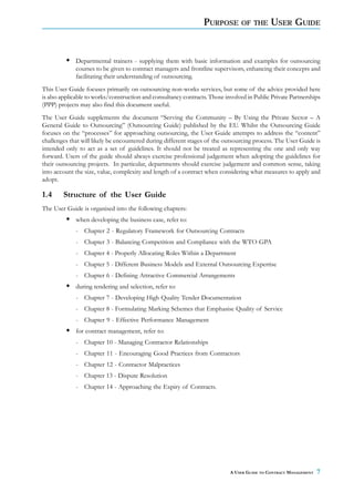 PURPOSE        OF THE       USER GUIDE


             Departmental trainers - supplying them with basic information and examples for outsourcing
             courses to be given to contract managers and frontline supervisors, enhancing their concepts and
             facilitating their understanding of outsourcing.
This User Guide focuses primarily on outsourcing non-works services, but some of the advice provided here
is also applicable to works/construction and consultancy contracts. Those involved in Public Private Partnerships
(PPP) projects may also find this document useful.
The User Guide supplements the document “Serving the Community – By Using the Private Sector – A
General Guide to Outsourcing” (Outsourcing Guide) published by the EU. Whilst the Outsourcing Guide
focuses on the “processes” for approaching outsourcing, the User Guide attempts to address the “content”
challenges that will likely be encountered during different stages of the outsourcing process. The User Guide is
intended only to act as a set of guidelines. It should not be treated as representing the one and only way
forward. Users of the guide should always exercise professional judgement when adopting the guidelines for
their outsourcing projects. In particular, departments should exercise judgement and common sense, taking
into account the size, value, complexity and length of a contract when considering what measures to apply and
adopt.

1.4     Structure of the User Guide
The User Guide is organised into the following chapters:
             when developing the business case, refer to:
             - Chapter 2 - Regulatory Framework for Outsourcing Contracts
             - Chapter 3 - Balancing Competition and Compliance with the WTO GPA
             - Chapter 4 - Properly Allocating Roles Within a Department
             - Chapter 5 - Different Business Models and External Outsourcing Expertise
             - Chapter 6 - Defining Attractive Commercial Arrangements
             during tendering and selection, refer to:
             - Chapter 7 - Developing High Quality Tender Documentation
             - Chapter 8 - Formulating Marking Schemes that Emphasise Quality of Service
             - Chapter 9 - Effective Performance Management
             for contract management, refer to:
             - Chapter 10 - Managing Contractor Relationships
             - Chapter 11 - Encouraging Good Practices from Contractors
             - Chapter 12 - Contractor Malpractices
             - Chapter 13 - Dispute Resolution
             - Chapter 14 - Approaching the Expiry of Contracts.




                                                                            A USER GUIDE TO CONTRACT MANAGEMENT   7
 