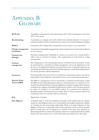 APPENDIX B
  GLOSSARY
80/20 rule          A guideline stating that for many phenomena, 80% of the consequences stem from
                    20% of the causes.

Benchmarking        A procedure to compare and verify whether the standard and price of services is
                    consistent with the market standard (if any), without any formal competitive bidding.
Bidders             Contractors who submit bids or proposals for the services to be outsourced
Change management   A mechanism that handles changes in the service requirements or terms and conditions
mechanism           of the contracts.

Common law          Pecuniary compensation, obtainable by success in an action, for a wrong which is
damages             either a tort or a breach of contract. The compensation is in the form of a lump
                    sum payment.

Contract            The management of the outsourcing contract on behalf of the Government. It may
management          be performed by a specialised contract management unit in the department or by
                    the area of the department that has outsourced the service. Its primary functions are
                    monitoring and enforcing service levels and managing the overall relationship between
                    the service provider and the department.

Contractor          Service provider who may bid for/is awarded an outsourcing contract and will be
                    responsible for providing the outsourced services to the outsourcing organisation.
Demerit Point       The DPS is a management tool for monitoring a contractor’s performance. Under
System (DPS)        the DPS, the procuring department will issue a demerit point to a contractor if it is
                    found to have breached the contractual obligations in respect of wages, daily maximum
                    working hours, signing of Standard Employment Contracts with and wage payment
                    by means of auotpay to its non-skilled workers. If a contractor has obtained a
                    specified number of demerit points, its tender offer for future contracts shall not be
                    considered, and/or its contract shall be terminated.
DoJ                 Department of Justice
Due diligence       A detailed study to verify the capability and quality of the bidders prior to contract
                    award. In a due diligence check, one or both parties thoroughly examine the viability
                    of entering into the outsourcing relationship. There is no legal definition of due
                    diligence. However, it is generally understood to mean the extent to which a prudent
                    person would carry out investigations on behalf of the party they represent in
                    determining whether a contract they intend to enter into is sound and that all reasonable
                    checks have been carried out to verify information provided by the other party.




                                                                    A USER GUIDE TO CONTRACT MANAGEMENT   83
 