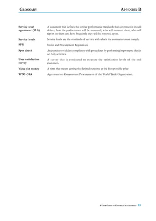 GLOSSARY                                                                              APPENDIX B



Service level       A document that defines the service performance standards that a contractor should
agreement (SLA)     deliver, how the performance will be measured, who will measure them, who will
                    report on them and how frequently they will be reported upon.

Service levels      Service levels are the standards of service with which the contractor must comply.
SPR                 Stores and Procurement Regulations
Spot check          An exercise to validate compliance with procedures by performing impromptu checks
                    on daily activities.
User satisfaction   A survey that is conducted to measure the satisfaction levels of the end
survey              customers.
Value-for-money     A term that means getting the desired outcome at the best possible price
WTO GPA             Agreement on Government Procurement of the World Trade Organization.




                                                                  A USER GUIDE TO CONTRACT MANAGEMENT   85
 