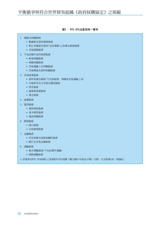 平衡競爭與符合世界貿易組織《政府採購協定》之規範


                        圖2 - WTO GPA涵蓋服務一覽表


 1. 電腦及相關服務
       數據庫及資料處理服務
       辦公室機器及器材(包括電腦)之保養及維修服務
       其他電腦服務
 2. 不包括操作員的租賃服務
       船隻相關服務
       飛機相關服務
       其他運輸工具相關服務
       其他機器及器材相關服務
 3. 其他商業服務
       器材保養及維修(不包括船隻、飛機或其他運輸工具)
       市場研究及公眾意見調查服務
       保安服務
       建築物清潔服務
       廣告服務
 4. 速遞服務
 5. 電訊服務
       電訊增值服務
       基本電訊服務
       電訊相關服務
 6. 環境服務
       排污服務
       垃圾處理服務
 7. 金融服務
       所有保險及保險相關的服務
       銀行及其他金融服務
 8. 運輸服務
       航空運輸服務(不包括郵件運輸)
       陸路運輸服務
 * 詳情參見WTO GPA附錄1之香港附件4的相關《聯合國中央產品分類》代碼，以及附錄1的一般備忘。




12   合約管理用者指引
 