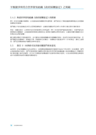 平衡競爭與符合世界貿易組織《政府採購協定》之規範



3.4.2	 熟悉世界貿易組織《政府採購協定》的限制
WTO GPA旨在鼓勵市場開放，以及提高政府採購程序的透明度。部門須充分了解從邀請投標到批出合約整個
投標程序的限制。

部門應以不涉及歧視成分的方式管理投標程序，並確保有關程序符合WTO GPA第VII條至第XVI條的要求。

然而，在顧及保安、公眾秩序及任何更重要的公眾利益時，WTO GPA容許部門減免部份條文。若部門認為有
需要豁免有關條款，必須諮詢財經事務及庫務局及/或律政司國際法律科的意見，以確保有關行動擁有充分
的理由及足夠的證據。

擴大競投者數目可增加競爭性，並可避免出現寡頭壟斷或多頭壟斷的情況，從而符合政府的最佳利益。若
部門擬設定投標條件，限制批予單一供應商的合約數目，有關做法可能違反W T O G P A的規定。遇有上述情
況，部門必須徵詢律政司國際法律科的意見。

3.5	   指引	3：向律政司及其他有關部門尋求意見
由於WTO GPA的相關條文包含法律效力，而投標投訴機制提供仲裁程序及糾正不符合WTO GPA的標書，部門
必須諮詢律政司意見。部門若參照律政司國際法律科發出的世界貿易組織協議《政府採購協定》問題與答
案(第8頁圖1)後仍有疑問，亦可在不同階段的採購過程中直接尋求律政司意見，以及向財經事務及庫務局
或中央投標委員會等有關當局徵詢意見。




14   合約管理用者指引
 