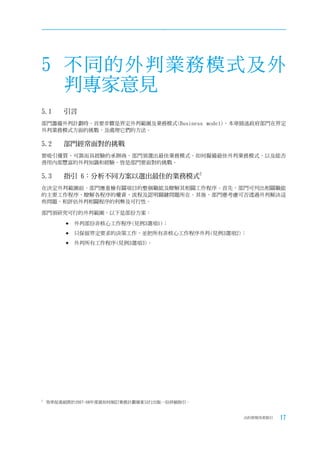 5 不同的外判業務模式及外
  判專家意見
5.1	    引言
部門籌備外判計劃時，首要步驟是界定外判範圍及業務模式(Business model)。本章描述政府部門在界定
外判業務模式方面的挑戰，及處理它們的方法。

5.2	    部門經常面對的挑戰
要吸引優質、可靠而具經驗的承辦商，部門須選出最佳業務模式。如何擬備最佳外判業務模式，以及能否
善用內部豐富的外判知識和經驗，皆是部門要面對的挑戰。

5.3	    指引	6：分析不同方案以選出最佳的業務模式2
在決定外判範圍前，部門應重檢有關項目的整個職能及瞭解其相關工作程序。首先，部門可列出相關職能
的主要工作程序，瞭解各程序的權責、流程及認明關鍵問題所在。其後，部門應考慮可否透過外判解決這
些問題，和評估外判相關程序的利弊及可行性。

部門須研究可行的外判範圍，以下是部份方案：

          外判部份非核心工作程序(見例3選項1)；
         	只保留界定要求的決策工作，並把所有非核心工作程序外判(見例3選項2)；

         	外判所有工作程序(見例3選項3)。




2
    效率促進組將於2007-08年度就如何制訂業務計劃個案另行出版一份詳細指引。


                                             合約管理用者指引   17
 