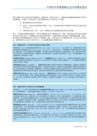 不同的外判業務模式及外判專家意見


部門可據此引伸出多個可能的業務模式，範圍各異。如例5及6所示，各國政府因應服務類型採納不同的外
判業務模式，並無單一的成功法門，部門須就每個可行方案作出以下考慮：

       	現有業務模式的成本和好處；

        外判予一家或多家承辦商的利弊，及由一家承辦商經營多項服務可能產生的協同效益
          (Synergies)；

       	方案對部門本身、客戶、公眾、承辦商以及其他相關利益者所產生的影響。

此外，在考慮外判範圍的過程中，部門亦須檢視市場上承辦商的能力。例如，雖然管理少量大型合約較管
理多張小型合約容易，若承辦商缺乏所需的技術與能力，有關安排則可能會對外判服務構成風險。相反，
準承辦商可能對範圍過窄的外判合約不感興趣。因此，部門在設計外判業務模式時，必須在合約管理效
益、承辦商的能力及合約本身的吸引力，以及相關的風險之間謀取平衡。


例5: 根據政策目的，可以採用不同的模式外判類似的服務
澳洲政府於一九九五年頒布國家競爭政策(National Competition Policy)，禁止反競爭行為，有關規例適用於所有
政府業務和不屬法團的企業(unincoporated enterprises)，包括地方政府。市議會據此向承辦商招標(包括私營機
構、體育協會、非牟利組織和各類社區團體)，讓中標的承辦商替市議會提供公眾康樂服務。若私人經營商能以較具
成本效益的方式提供優質的服務，市議會亦可外判個別服務，如清潔服務或康樂項目。結果，部份康樂服務以不同
業務模式來外判和管理。例如：
內部競爭性投標(In-house competitive bid) - 在梅爾維爾市(City of Melville)，市議會的內部投標單位成功透
過競爭性招標投得所有康樂中心的管理合約。這些內部單位以商業模式經營所有康樂中心，只外判餐飲與零售攤位
等非核心服務予承辦商。
管理協議(Management agreement) - 基督教青年會(YMCA)於澳洲各地管理約170個體育場館。管理模式以基督教青
年會與當地主管當局簽訂的管理協議為基礎，而非建基於租賃安排。基督教青年會根據協議負責管理及經營這些設
施，而無須承擔租金上漲的風險。據協議所訂，基督教青年會團隊須直接向由當地政府代表、基督教青年會經理及
相關體育事務官員所組成的委員會匯報。基督教青年會按最低固定金額加表現獎金收取服務費用。
租賃和收益共享(Leasing and revenue sharing) - 墨爾本的Harold Holt Swimming Centre交由私人公司RANS經
營，R A N S專門從事康樂、娛樂、藝術和會議設施的管理及推廣業務，除每年向當地主管當局支付22萬澳元的租金
外，R A N S進一步投資30萬至40萬澳元改善中心的設施。在增添現代化設施後，中心每年可望締造平均達35萬澳元的
營業額。




例6﹕英國政府採用了其他模式外判公眾康樂服務
英國政府自一九八零年代開始根據所頒布的強制競爭性招標(Compulsory Competitive Tendering)法例外判公共服
務（包括康樂服務），讓私營機構參與提供公共服務。以下列舉了三項外判方式：
僱員所有制(Employee ownership) - 繼政府削減撥款後，Greenwich Leisure Limited 於一九九三年成立為一家非
牟利僱員所有制合作社。根據安排，該公司負責管理人手分配狀況、招聘、定價和康樂項目，而市議會則持有樓宇
的擁有權，並負責評估康樂服務的表現。該公司須確保業務運作暢順，爭取理想的回報，而市議會將提供樓宇租賃
補貼，協助解決公司的財政赤字問題。計劃實施後，體育中心的年度收入於5年內倍增，而市議會的財務補貼則由每
年250萬英鎊減至150萬英鎊。此外，市議會每年撥出100萬英鎊作改善設施的用途。
管理服務(Management services) - Glendale Managed Services Ltd替地方政府和私營機構管理公園、露天空間和
綜合康樂場所。公司的場地管理部門負責管理板球場、草地滾球場、網球場、遊樂場、足球／曲棍球／欖球場、灌
木苗圃、玫瑰花苗圃、毯狀花壇、河流／水道、學校、高速公路、房屋等。另外，公司的康樂部門替當地地區政府
和私營機構管理康樂中心。
公營部門與私營機構合作(Public-private partnership) - Leisure Connection向超過50個地方政府提供全面的
設施管理服務，涉及超過100個獨立場地，在公眾康樂市場的佔有率達30%。部份場所以策略性合作形式經營，例如
Wokingham市議會與Leisure Connection建立合作關係，於一九九九年五月簽訂為期16年的公營部門與私營機構合作
合約。




                                                                   合約管理用者指引    21
 
