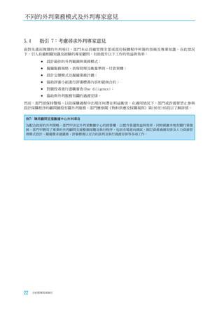 不同的外判業務模式及外判專家意見



5.4	   指引	7：考慮尋求外判專家意見
面對先進而複雜的外判項目，部門未必具備管理全部或部份採購程序所需的技術及專業知識。在此情況
下，引入具備相關知識及經驗的專家顧問，有助提升以下工作的效益與效率：

        	設計最佳的外判範圍與業務模式；

        	擬備服務規格、表現管理及衡量準則、付款架構；

        	設計定價模式及擬備業務計劃；

        	協助評審小組進行評審標書內容和磋商合約；

        	對競投者進行盡職審查(Due diligence)；

        	協助與外判服務有關的過渡安排。

然而，部門須保持警惕，以防採購過程中出現任何潛在利益衝突。在適用情況下，部門或許需要禁止參與
設計採購程序的顧問競投有關外判服務。部門應參閱《物料供應及採購規則》第190至195段以了解詳情。

例7﹕聘用顧問支援數據中心外判項目
為配合政府的外判策略，部門甲決定外判某數據中心的經營權，以提升營運效益與效率，同時刺激本地有關行業發
展。部門甲聘用了專業的外判顧問支援整個採購及執行程序，包括市場意向測試、制訂資產過渡安排及人力資源管
理模式設計、擬備徵求建議書、評審標書以至合約談判及執行過渡安排等各項工作。




22   合約管理用者指引
 