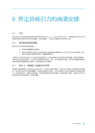 6 界定具吸引力的商業安排

6.1	   引言
界定具吸引力的商業安排有助政府爭取物有所值(Value for money)的外判合約。本章概述部門在界定外判
服務的商業安排時所面對的各項挑戰，並提供建議。一般合約考慮的指引詳見第7.4節。

6.2	   部門經常面對的挑戰
部門在界定外判商業安排時偶而：

       	把過多風險轉嫁於承辦商；

       	制訂對承辦商欠缺吸引力的商業安排(例如短期及規模較少的合約)或在不必要的情況下加入
        過多合約條款(例如無限責任、關鍵時間要素)。

欠缺吸引力的商業安排往往令合適的準承辦商卻步，因為他們寧可從其他途徑尋找商機，例如私營機構、
其他本地或海外政府部門，從這些項目賺取更高利潤。因此，要爭取最佳的利益，部門有時應避免過份進
取而將過高的風險轉嫁至承辦商，或採納最低成本的標書。

6.3	   指引	8：考慮建立合適的合約年期
承辦商可能需增聘員工或預先投入龐大資金，以提供所承諾的服務。若把合約年期與主要資產使用年期掛
鈎，容許資金成本於合適年期攤銷，有助達至最高成本效益。合約年期應足以容許承辦商收回在裝備/技術
及人力資源的投資，並賺取合理利潤，否則承辦商將會在無利可圖之下放棄投標(見例8)。較長的合約亦有
助促進政府與承辦商建立合作夥伴關係。




                                             合約管理用者指引   23
 