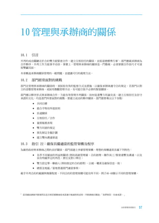 10 管理與承辦商的關係

10.1	 引言
外判的成功關鍵在於合約雙方能緊密合作，建立互相信任的關係，並按道德標準行事3。部門應視承辦商為
合作夥伴，外判工作方能事半功倍。事實上，管理與承辦商的關係是一門藝術，必須掌握合作技巧才可達
致雙贏局面。

本章概述承辦商關係管理的一般問題，並建議可行的處理方法。

10.2		 部門經常面對的挑戰
部門在管理與承辦商的關係時，須採取有效的監察方式及措施，以確保承辦商遵守合約規定。若部門以對
立的姿態管理承辦商，或採用微觀管理手法，有可能引致不必要的緊張關係。

部門應以夥伴形式與承辦商合作，方能有效管理外判關係。如何促進雙方坦誠交流，建立互相信任及信守
承諾的文化，均是部門所要面對的挑戰。要建立成功的夥伴關係，部門需要專注以下各點﹕

        	共同目標

        	最合乎物有所值原則

        	長遠關係

        	互相信任／合作

        	量度服務表現

        	雙方同意的規定

        	預先制定全盤計劃

        	建立雙向溝通渠道

10.3		 指引	22：確保具備適當的監管架構及程序
為維持政府與承辦商之間的良好關係，部門須建立多層管理架構。理想的架構通常具備下列特色：

        	各界不同層面的利益相關者(例如高級管理層、合約經理、操作員工)緊密連繫及溝通，以及
          具有明確界定的角色、責任及對口單位；

        	雙方設定單一聯絡人(例如指定的合約經理)，以統一權責及確保信息一致；

        	總部及地區／當地營運部門適當參與。

視乎外判合約的範圍與複雜程度，不同合約的管理架構可能有所不同。例子46-48顯示不同的管理架構。




3
    當美國前總統列根被問及是否相信蘇聯會按承諾遵守裁減核核武時，列根總統回應說:「我們相信，但會查證。」




                                                   合約管理用者指引   57
 