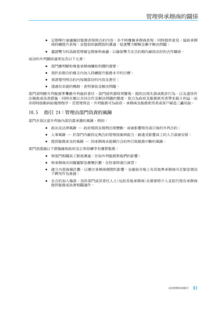 管理與承辦商的關係



    	定期舉行會議檢討服務表現與合約內容，亦不時覆檢承辦商表現，同時提供意見，協助承辦
      商持續提升表現，並提倡坦誠開放的溝通，促進雙方瞭解及聯手解決問題；

    	邀請雙方的高級管理層定期參與會議，以確保雙方在合約期內維持良好的合作關係。

成功的外判關係通常包含以下元素：

    	部門應明瞭和尊重承辦商賺取利潤的需要；

    	須於長期合約條文內加入持續提升服務水平的目標；

    	須清楚列明合約內每個部份的內容及責任；

    	透過有系統的機制，查明事故及解決問題。

部門須明瞭外判服務不等於外判最終責任。部門固然需時刻警惕，提防出現失誤或欺詐行為，以及盡快作
出補救或改善措施，同時亦應以共同合作及解決問題的態度，致力為政府及服務使用者帶來最大利益，而
非即時啟動糾紛處理程序。若管理得宜，外判服務可為政府、承辦商及服務使用者或客戶締造三贏局面。

10.5		 指引	24：管理由部門負責的風險
部門亦須注意外判後內部仍需承擔的風險，例如：

    	政治及法律風險 ─ 政府規則及規例出現變動，或會影響現有或日後的外判合約；

    	人事風險 ─ 於部門內維持足夠合約管理技術與能力，跟進受影響員工的人力資源安排；

    	提供服務涉及的風險 ─ 因承辦商未能履行合約所引致服務中斷的風險。

部門須透過以下措施確保政府及公眾持續享有優質服務：

    	與部門相關員工緊密溝通，告知外判服務對他們的影響；

    	與承辦商共同擬備緊急應變計劃，在恰當時進行演習；

    	建立內部後補計劃，以應付承辦商倒閉的影響，並確保市場上有其他準承辦商可在緊急情況
      下聘用作為後援；

    	在合約加入條款，容許部門或其委任人士(包括其他承辦商)在需要時介入並取代現有承辦商
      提供服務或負責相關運作。




                                       合約管理用者指引   61
 