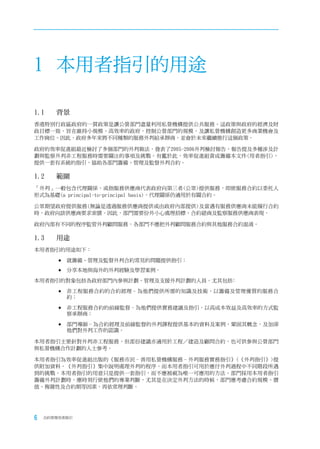 1 本用者指引的用途

1.1	   背景
香港特別行政區政府的一貫政策是讓公營部門盡量利用私營機構提供公共服務。這政策與政府的經濟及財
政目標一致，旨在維持小規模、高效率的政府，控制公營部門的規模，及讓私營機構創造更多商業機會及
工作崗位。因此，政府多年來將不同種類的服務外判給承辦商，並會於未來繼續推行這個政策。

政府的效率促進組最近檢討了多個部門的外判做法，發表了2005-2006外判檢討報告，報告提及多種涉及計
劃與監察外判非工程服務時需要關注的事項及挑戰。有鑑於此，效率促進組責成籌備本文件(用者指引)，
提供一套有系統的指引，協助各部門籌備、管理及監督外判合約。

1.2	   範圍
「外判」一般包含代理關係，或指服務供應商代表政府向第三者(公眾)提供服務，即使服務合約以委托人
形式為基礎(a principal-to-principal basis)，代理關係仍適用於有關合約。

公眾期望政府提供服務(無論是透過服務供應商提供或由政府內部提供)及當遇有服務供應商未能履行合約
時，政府向該供應商要求索償。因此，部門需要份外小心處理招標、合約磋商及監察服務供應商表現。

政府內部有不同的程序監管外判顧問服務，各部門不應把外判顧問服務合約與其他服務合約混淆。

1.3	   用途
本用者指引的用途如下：

       	就籌備、管理及監督外判合約常見的問題提供指引；

       	分享本地與海外的外判經驗及學習案例。

本用者指引的對象包括各政府部門內參與計劃、管理及支援外判計劃的人員。尤其包括﹕

       	非工程服務合約的合約經理–為他們提供所需的知識及技術，以籌備及管理優質的服務合
          約；

       	非工程服務合約的前線監督–為他們提供實務建議及指引，以高成本效益及高效率的方式監
          察承辦商；

       	部門導師–為合約經理及前線監督的外判課程提供基本的資料及案例，鞏固其概念，及加深
          他們對外判工作的認識。

本用者指引主要針對外判非工程服務，但部份建議亦適用於工程／建造及顧問合約，也可供參與公營部門
與私營機構合作計劃的人士參考。

本用者指引為效率促進組出版的《服務市民–善用私營機構服務–外判服務實務指引》(《外判指引》)提
供附加資料。《外判指引》集中說明處理外判的程序，而本用者指引可用於應付外判過程中不同階段所遇
到的挑戰。本用者指引的用意只是提供一套指引，而不應被視為唯一可應用的方法。部門採用本用者指引
籌備外判計劃時，應時刻行使他們的專業判斷，尤其是在決定外判方法的時候，部門應考慮合約規模、價
值、複雜性及合約期等因素，再依常理判斷。




6   合約管理用者指引
 