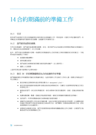 14 合約期滿前的準備工作

14.1	 引言
很多部門未能預計外判合約期滿時將出現的情況及須預備的工作，特別是第一次實行外判計劃的部門。本
章概述合約期滿時部門遇到的常見疑難，並建議可行的處理方法。

14.2	 部門經常面對的挑戰
外判合約期滿時，部門通常會遇到數項挑戰。首先，很多部門未必知道需在何時開始準備合約期滿的工
作，導致沒有充足時間部署下一步工作計劃。

此外，部門可能在招標過程中忽略一些處理合約期滿或終止合約的條文(例如有關結束合約的條文)，令他
們未能有效處理以下事項：

        	資產擁有權或轉移；

        	資料保護及保留；

        	部門或新任承辦商的使用權(如使用資料或帳戶，出入場所等)；

        	遣散工人及賠償。

上述所有事宜都可能導致不必要的糾紛。

14.3	 指引	36：於招標籌備階段為合約屆滿時作好準備
部門擬備招標文件時應開始考慮合約期滿的事宜，包括所需的工作及執行工作的人選。招標文件應包括下
列主要條文：

        	提交詳細及定期更新的退出管理計劃(Exit management plan)；

        	提交用於提供服務的資產清單(資產由政府或承辦商任何一方擁有)(而清單則供評審及日常合
          約管理之用)；

        	確保政府部門、新合約的準競投者、新任承辦商可使用有關資料、資產、設施及場地的條
          款；

        	保護知識產權、數據、設備及其他資產的條款，確保合約期滿時有關資產完好無缺；

        	容許部門、外界的核數師或新任承辦商審計資產的條款 ；

        	清晰界定資產清單上所有項目的擁有權，包括合約期內更新資產項目的時間，以及轉移資產
          的條款(例如部門可收回的資產項目及收回的方法、部門購買／長期或短期租用的方案、評估
          資產價值的方法及過程等)；

        	承辦商完成服務合約後，部門可按需要保留承辦商的關鍵紀錄及文件之條款，以便部門日後
          檢查或作為合約後期檢討之用。




70   合約管理用者指引
 