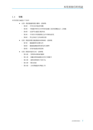 本用者指引的用途



1.4	   架構
本用者指引涵蓋以下各章：

       	在第一階段擬備業務計劃時，請參閱:
        - 第2章 - 外判合約的監管架構
        - 第3章 - 平衡競爭與符合世界貿易組織《政府採購協定》之規範
        - 第4章 - 在部門內適當分配角色
        - 第5章 - 不同的外判業務模式及外判專家意見
        - 第6章 - 界定具吸引力的商業安排

       	在第二階段招標及甄選服務承辦商時，請參閱:
        - 第7章 - 擬備優質的招標文件
        - 第8章 - 擬備強調服務質素的評分標準
        - 第9章 - 有效的服務表現管理

       	在第三階段的監管合約，請參閱:
        - 第10章 - 管理與承辦商的關係
        - 第11章 - 鼓勵承辦商遵循良好的行業操守
        - 第12章 - 處理承辦商的不當行為
        - 第13章 - 解決糾紛
        - 第14章 - 合約期滿前的準備工作




                                           合約管理用者指引   7
 