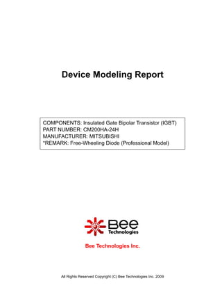 Device Modeling Report




COMPONENTS: Insulated Gate Bipolar Transistor (IGBT)
PART NUMBER: CM200HA-24H
MANUFACTURER: MITSUBISHI
*REMARK: Free-Wheeling Diode (Professional Model)




                     Bee Technologies Inc.




       All Rights Reserved Copyright (C) Bee Technologies Inc. 2009
 