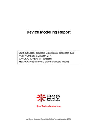 Device Modeling Report




COMPONENTS: Insulated Gate Bipolar Transistor (IGBT)
PART NUMBER: CM200HA-24H
MANUFACTURER: MITSUBISHI
REMARK: Free-Wheeling Diode (Standard Model)




                     Bee Technologies Inc.




       All Rights Reserved Copyright (C) Bee Technologies Inc. 2009
 