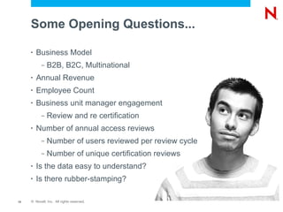 Some Opening Questions...

     •   Business Model
           –   B2B, B2C, Multinational
     •   Annual Revenue
     •   Employee Count
     •   Business unit manager engagement
           –   Review and re certification
     •   Number of annual access reviews
           –   Number of users reviewed per review cycle
           –   Number of unique certification reviews
     •   Is the data easy to understand?
     •   Is there rubber-stamping?

12   © Novell, Inc. All rights reserved.
 