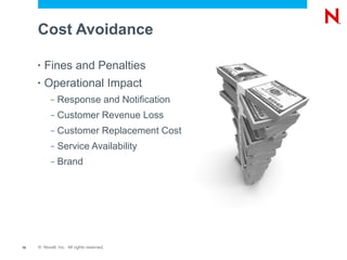 Cost Avoidance

     •   Fines and Penalties
     •   Operational Impact
           –   Response and Notification
           –   Customer Revenue Loss
           –   Customer Replacement Cost
           –   Service Availability
           –   Brand




16   © Novell, Inc. All rights reserved.
 