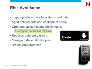 Risk Avoidance

     •   Inappropriate access to systems and data
     •   Aged entitlements and entitlement creep
     •   Orphaned accounts and entitlements
          –   “User” gone but access remains
     •   Reduces data entry errors
     •   Manage data location/copies
     •   Breach preparedness




18   © Novell, Inc. All rights reserved.
 