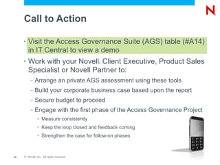 Call to Action

     •   Visit the Access Governance Suite (AGS) table (#A14)
         in IT Central to view a demo
     •   Work with your Novell Client Executive, Product Sales
                                            ®



         Specialist or Novell Partner to:
          –   Arrange an private AGS assessment using these tools
          –   Build your corporate business case based upon the report
          –   Secure budget to proceed
          –   Engage with the first phase of the Access Governance Project
               >   Measure consistently
               >   Keep the loop closed and feedback coming
               >   Strengthen the case for follow-on phases



20   © Novell, Inc. All rights reserved.
 