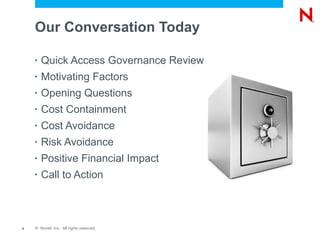 Our Conversation Today

    •   Quick Access Governance Review
    •   Motivating Factors
    •   Opening Questions
    •   Cost Containment
    •   Cost Avoidance
    •   Risk Avoidance
    •   Positive Financial Impact
    •   Call to Action



4   © Novell, Inc. All rights reserved.
 