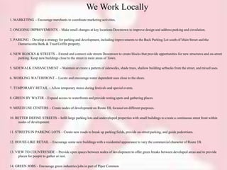 We Work Locally
1. MARKETING – Encourage merchants to coordinate marketing activities.
2. ONGOING IMPROVEMENTS – Make small changes at key locations Downtown to improve design and address parking and circulation.
3. PARKING – Develop a strategy for parking and development, including improvements to the Back Parking Lot south of Main Street and the
Damariscotta Bank & Trust/Griffin property.
4. NEW BLOCKS & STREETS – Extend and connect side streets Downtown to create blocks that provide opportunities for new structures and on-street
parking. Keep new buildings close to the street in most areas of Town.
5. SIDEWALK ENHANCEMENT – Maintain or create a pattern of sidewalks, shade trees, shallow building setbacks from the street, and mixed uses.
6. WORKING WATERFRONT – Locate and encourage water dependent uses close to the shore.
7. TEMPORARY RETAIL – Allow temporary stores during festivals and special events.
8. GREEN BY WATER – Expand access to waterfronts and provide resting spots and gathering places.
9. MIXED USE CENTERS – Create nodes of development on Route 1B, focused on different purposes.
10. BETTER DEFINE STREETS – Infill large parking lots and undeveloped properties with small buildings to create a continuous street front within
nodes of development.
11. STREETS IN PARKING LOTS – Create new roads to break up parking fields, provide on-street parking, and guide pedestrians.
12. HOUSE-LIKE RETAIL – Encourage some new buildings with a residential appearance to vary the commercial character of Route 1B.
13. VIEW TO COUNTRYSIDE – Provide open spaces between nodes of development to offer green breaks between developed areas and to provide
places for people to gather or rest.
14. GREEN JOBS – Encourage green industries/jobs in part of Piper Common
 