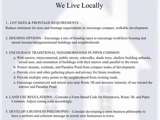 We Live Locally
1.. LOT SIZES & FRONTAGE REQUIREMENTS –
Reduce minimum lot sizes and frontage requirements to encourage compact, walkable development.
2. HOUSING OPTIONS – Encourage a mix of housing types to encourage workforce housing and
mixed income/intergenerational buildings and neighborhoods.
3. ENCOURAGE TRADITIONAL NEIGHBORHOODS IN PIPER COMMON
a. With narrow, interconnected, public streets, sidewalks, shade trees, shallow building setbacks,
mixed uses, and orientation of buildings with their narrow ends parallel to the street.
b. Protect streams, wetlands, and Paradise Pond from compact nodes of development.
c. Provide civic and other gathering places and privacy for future residents.
d. Provide multiple entry points to the neighborhood from existing roads.
e. Encourage commercial and mixed uses near Route 1B and decrease intensity of use toward the
interior and Paradise Pond.
4. LAND USE REGULATIONS – Consider a Form Based Code for Downtown, Route 1B, and Piper
Common. Adjust zoning code accordingly.
5. DEVELOP A BUSINESS PHILOSOPHY – Consider developing a town business philosophy to
have a uniform and coherent message to recruit new businesses to town.
 