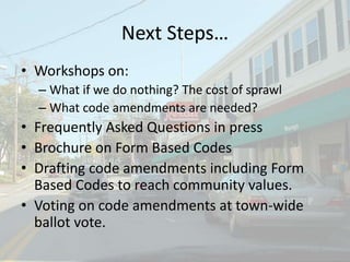 Next Steps…
• Workshops on:
– What if we do nothing? The cost of sprawl
– What code amendments are needed?
• Frequently Asked Questions in press
• Brochure on Form Based Codes
• Drafting code amendments including Form
Based Codes to reach community values.
• Voting on code amendments at town-wide
ballot vote.
 