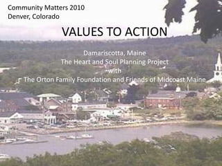 Community Matters 2010
Denver, Colorado
VALUES TO ACTION
Damariscotta, Maine
The Heart and Soul Planning Project
with
The Orton Family Foundation and Friends of Midcoast Maine
 
