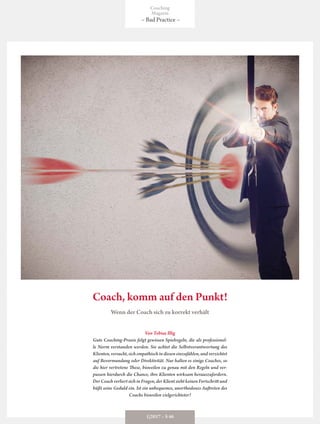 Coach, komm auf den Punkt!
Von Tobias Illig
Gute Coaching-Praxis folgt gewissen Spielregeln, die als professionel-
le Norm verstanden werden. Sie achtet die Selbstverantwortung des
Klienten,versucht,sichempathischindieseneinzufühlen,undverzichtet
auf Bevormundung oder Direktivität. Nur halten es einige Coaches, so
die hier vertretene These, bisweilen zu genau mit den Regeln und ver-
passen hierdurch die Chance, ihre Klienten wirksam herauszufordern.
DerCoachverliertsichinFragen,derKlientsiehtkeinenFortschrittund
büßt seine Geduld ein. Ist ein unbequemes, unorthodoxes Auftreten des
Coachs bisweilen zielgerichteter?
Wenn der Coach sich zu korrekt verhält
Coaching
Magazin
– Bad Practice –
1|2017 – S 46
 