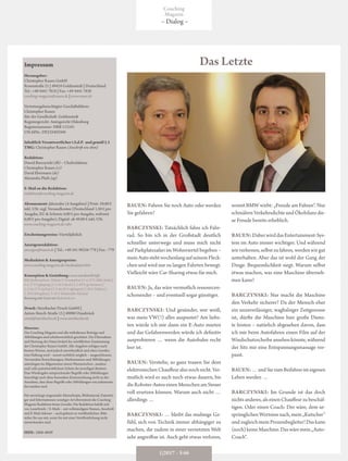 Impressum
Herausgeber:
Christopher Rauen GmbH
Rosenstraße 21 | 49424 Goldenstedt | Deutschland
Tel.: +49 4441 7818 | Fax: +49 4441 7830
coaching-magazin@rauen.de | www.rauen.de
Vertretungsberechtigter Geschäftsführer:
Christopher Rauen
Sitz der Gesellschaft: Goldenstedt
Registergericht: Amtsgericht Oldenburg
Registernummer: HRB 112101
USt-IdNr.: DE232403504
Inhaltlich Verantwortlicher i.S.d.P. und gemäß § 5
TMG: Christopher Rauen (Anschrift wie oben)
Redaktion:
Dawid Barczynski (db) – Chefredakteur
Christopher Rauen (cr)
David Ebermann (de)
Alexandra Plath (ap)
E-Mail an die Redaktion:
redaktion@coaching-magazin.de
Abonnement: Jahresabo (4 Ausgaben) | Print: 59,80 €
inkl. USt. zzgl. Versandkosten (Deutschland 1,50 € pro
Ausgabe, EU & Schweiz 4,00 € pro Ausgabe, weltweit
6,00 € pro Ausgabe); Digital: ab 49,80 € inkl. USt.
www.coaching-magazin.de/abo
Erscheinungsweise: Vierteljährlich
Anzeigenredaktion:
anzeigen@rauen.de | Tel.: +49 541 98256-778 | Fax: -779
Mediadaten & Anzeigenpreise:
www.coaching-magazin.de/mediadaten.htm
Konzeption & Gestaltung: www.werdewelt.info
Bild-Quellennachweis: Titelseite © Twinsterphoto | S. 4, 22 © Milles Studio |
S. 4, 27 © Lightspring | S. 5, 34 © Jirsak | S. 5, 49 © igorstevanovic |
S. 5, 54, 57 © skyNext | S. 9, 46, 48 © alphaspirit | S. 28 © Peshkova |
S. 39 © Khongtham | S. 43 © Khakimullin Aleksandr
BenutzungunterLizenzvonShutterstock.com
Druck: Steinbacher Druck GmbH |
Anton-Storch-Straße 15 | 49080 Osnabrück
email@steinbacher.de | www.steinbacher.de
Hinweise:
Das Coaching-Magazin und alle enthaltenen Beiträge und
Abbildungen sind urheberrechtlich geschützt. Die Übernahme
und Nutzung der Daten bedarf der schriftlichen Zustimmung
der Christopher Rauen GmbH. Alle Angaben erfolgen nach
bestem Wissen, sind jedoch unverbindlich und ohne Gewähr;
eine Haftung wird – soweit rechtlich möglich – ausgeschlossen.
Verwendete Bezeichnungen, Markennamen und Abbildungen
unterliegen im Allgemeinen einem Warenzeichen-, marken-
und/oder patentrechtlichem Schutz der jeweiligen Besitzer.
Eine Wiedergabe entsprechender Begriffe oder Abbildungen
berechtigt auch ohne besondere Kennzeichnung nicht zu der
Annahme, dass diese Begriffe oder Abbildungen von jedermann
frei nutzbar sind.
Für unverlangt eingesandte Manuskripte, Bildmaterial, Datenträ-
ger und Informationen sonstiger Art übernimmt die Coaching-
Magazin-Redaktion keine Gewähr. Die Redaktion behält sich
vor, Leserbriefe / E-Mails – mit vollständigem Namen, Anschrift
und E-Mail-Adresse – auch gekürzt zu veröffentlichen. Bitte
teilen Sie uns mit, wenn Sie mit einer Veröffentlichung nicht
einverstanden sind.
ISSN: 1866-4849
RAUEN: Fahren Sie noch Auto oder werden
Sie gefahren?
BARCZYNSKI: Tatsächlich fahre ich Fahr-
rad. So bin ich in der Großstadt deutlich
schneller unterwegs und muss mich nicht
auf Parkplatzsafari im Wohnviertel begeben –
meinAutostehtwochenlangaufseinemFleck-
chen und wird nur zu langen Fahrten bewegt.
Vielleicht wäre Car-Sharing etwas für mich.
RAUEN: Ja, das wäre vermutlich ressourcen-
schonender – und eventuell sogar günstiger.
BARCZYNSKI: Und gesünder, wer weiß,
was mein VW(!) alles auspustet? Am liebs-
ten würde ich mir dann ein E-Auto mieten
und das Gefahrenwerden würde ich definitiv
ausprobieren … wenn die Autobahn recht
leer ist.
RAUEN: Verstehe, so ganz trauen Sie dem
elektronischenChauffeuralsonochnicht.Ver-
mutlich wird es auch noch etwas dauern, bis
dieRoboter-AutoseinenMenschenamSteuer
voll ersetzen können. Warum auch nicht …
allerdings …
BARCZYNSKI: … bleibt das mulmige Ge-
fühl, sich von Technik immer abhängiger zu
machen, die zudem in einer vernetzten Welt
sehr angreifbar ist. Auch geht etwas verloren,
womit BMW wirbt: „Freude am Fahren“. Nur
schmälernVerkehrsdichteundÖkobilanzdie-
se Freude bereits erheblich.
RAUEN:Daher wird das Entertainment-Sys-
tem im Auto immer wichtiger. Und während
wir verlernen, selbst zu fahren, werden wir gut
unterhalten. Aber das ist wohl der Gang der
Dinge. Bequemlichkeit siegt. Warum selbst
etwas machen, was eine Maschine überneh-
men kann?
BARCZYNSKI: Nur macht die Maschine
den Verkehr sicherer? Da der Mensch eher
ein unzuverlässiger, waghalsiger Zeitgenosse
ist, dürfte die Maschine hier große Diens-
te leisten – natürlich abgesehen davon, dass
ich mir beim Autofahren einen Film auf der
Windschutzscheibeansehen könnte,während
der Sitz mir eine Entspannungsmassage ver-
passt.
RAUEN:…undSiezumBeifahrerimeigenen
Leben werden …
BARCZYNSKI: Im Grunde ist das doch
nichtsanderes,alseinenChauffeurzubeschäf-
tigen. Oder einen Coach: Der wäre, dem ur-
sprünglichenWortsinnnach,mein„Kutscher“
und zugleich mein Prozessbegleiter! Das kann
(noch)keineMaschine.Daswäremein„Auto-
Coach“.
Das Letzte
1|2017 – S 66
Coaching
Magazin
– Dialog –
 