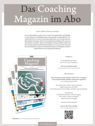 www.coaching-magazin.de
Das Coaching
Magazin im Abo
– Heftpreis –
Das Einzelheft kostet 19,80 €
inkl. 7% USt., zzgl. Versandkosten.
Jetzt das Einzelheft bestellen
www.coaching-magazin.de/abo/einzelheft
– Abonnement –
Die Abonnement-Laufzeit beträgt 12 Monate bzw. 4 Ausgaben.
Unsere Digital-Modelle schließen unbegrenzten Zugriff auf
www.coaching-magazin.de ein.
Print-Abonnement: 59,80 € zzgl. Versandkosten
Digital-Abonnement: ab 49,80 €
Kombi-Abonnement Print & Digital: ab 69,80 € zzgl. Versandkosten
Versandkosten:
Innerhalb Deutschlands: 1,50 € pro Ausgabe;
EU & Schweiz: 4,00 € pro Ausgabe;
weltweit: 6,00 € pro Ausgabe
Attraktive Studierendentarife
Jetzt das Abo online bestellen
www.coaching-magazin.de/abo
Praxis erleben | Wissen erweitern
Das Coaching-Magazin wendet sich an Coaches, Personalentwickler und Einkäufer
in Unternehmen, an Ausbildungsinstitute und potenzielle Coaching-Klienten. Das
redaktionelle Ziel ist es, dem Leser eine hochwertige Mixtur aus Szene-Informationen,
Hintergründen,Konzepten,Portraits,Praxiserfahrungen,handfestenToolsundeinem
Schuss Humor anzubieten. Dabei ist der Redaktion wichtig, inhaltlich wirklich auf
das Coaching als professionelle Dienstleistung fokussiert zu sein und nicht schon jedes
kleineKunststückchenausdemKommunikationstraininginVerbindungmitmodischen
Lifestyle-Themen zum Coaching hochzustilisieren.
Praxis erleben | Wissen erweitern
Coaching
Magazin
Ausgabe 4|2016
www.coaching-magazin.de
D: 15,80 € | A/CH: 17,80 €
Was uns Robinson Crusoe über Gruppendynamik lehrt
Prof. Dr. Jörg Fengler im Interview | S 12
Konzeption
Integratives Coaching | S 20
Wissenschaft
Angst in Unternehmen | S 49
Praxis
Motivation im Coaching | S 30
ISSN1866-4849
9 771866 484006
Praxis erleben | Wissen erweitern
Coaching
Magazin
Ausgabe 3|2016
www.coaching-magazin.de
D: 15,80 € | A/CH: 17,80 €
Coaching sollte sich deutlich professionalisieren!
Oliver Müller im Interview | S 12
Konzeption
Psychodynamik | S 20
Wissenschaft
Positive Leadership | S 50
Spotlight
Arbeit mit Unbewusstem | S 32
ISSN1868-2243
Praxis erleben | Wissen erweitern
Coaching
Magazin
Ausgabe 2|2016
www.coaching-magazin.de
D: 15,80 € | A/CH: 17,80 €
Coaching und Ökologie
Elisabeth Jelinek im Interview | S 12
Konzeption
ADHS und Coaching | S 20
Wissenschaft
Geschlechterbilder im Coaching | S 50
Spotlight
Unternehmensinteressen im Coaching | S 32
ISSN1868-2243
Praxis erleben | Wissen erweitern
Coaching
Magazin
Ausgabe 1|2016
www.coaching-magazin.de
D: 15,80 € | A/CH: 17,80 €
Zuhören und Verstehen wollen –
ein Beitrag zu einer wertschätzenden Kommunikation
Dr. Anke Nienkerke-Springer im Interview | S 12
Konzeption
Personzentriertes Coaching | S 20
Wissenschaft
Erkennen von Psychotherapiebedarf | S 50
Praxis
Generationenwechsel | S 26
ISSN1868-2243
Mediadaten: www.coaching-magazin.de/mediadaten
 