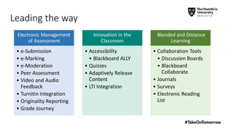 Electronic Management
of Assessment
• e-Submission
• e-Marking
• e-Moderation
• Peer Assessment
• Video and Audio
Feedback
• Turnitin Integration
• Originality Reporting
• Grade Journey
Innovation in the
Classroom
• Accessibility
• Blackboard ALLY
• Quizzes
• Adaptively Release
Content
• LTI Integration
Blended and Distance
Learning
• Collaboration Tools
• Discussion Boards
• Blackboard
Collaborate
• Journals
• Surveys
• Electronic Reading
List
Leading the way
 