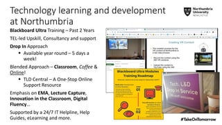 Technology learning and development
at Northumbria
Blackboard Ultra Training – Past 2 Years
TEL-led Upskill, Consultancy and support
Drop In Approach
 Available year round – 5 days a
week!
Blended Approach – Classroom, Coffee &
Online!
 TLD Central – A One-Stop Online
Support Resource
Emphasis on EMA, Lecture Capture,
Innovation in the Classroom, Digital
Fluency…
Supported by a 24/7 IT Helpline, Help
Guides, eLearning and more.
 