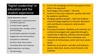 ‘Digital Leadership’ in
education and the
student experience
Digital leadership is about:
• A programmatic / structured action
orientated approach.
• A transformation agenda.
• Connecting vision, strategy, culture
and technology.
• A participative approach to people.
• Engagement and communication.
• Using data to understand.
• Outcome rather than process.
• Cocreating rather than imposing.
Digital leadership is not about:
• The technology.
1. Ensure the pedagogy and learning opportunities
inform the approach.
2. Technology is the enabler – the tool.
3. Content is the most important, quality informed
by academic excellence.
4. Bringing excellent people – staff and students -
and technology together to enhance education
and contribute to a dynamic total student
experience.
5. Ensuring innovation, flexibility and creativity are
actively encouraged and supported through a
model that is effective, efficient and accessible.
6. Informed by evidence from evaluation and
research at institutional, sector and trans-sector
levels.
7. Reflective at all points, and able and willing to
pause, take stock, assess, move forward, and
evaluate.
 