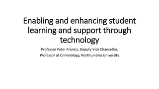 Enabling and enhancing student
learning and support through
technology
Professor Peter Francis, Deputy Vice Chancellor,
Professor of Criminology, Northumbria University
 