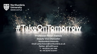 Professor Peter Francis
Deputy Vice Chancellor
Northumbria University
Email: peter.francis@northumbria.ac.uk
Twitter: @ProfPFrancis
T: +44 (0)191 243 7400
M: +44 (0)793 5518767
 