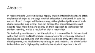 Abstract
In recent months Universities have rapidly implemented significant and often
unplanned changes to the ways in which education is delivered. In part the
nature of such changes will be temporary, although the significance of such
changes may be long lasting. One can foresee that many Universities will
need to focus more time and energy on their approach to technology for
student learning, and as a result their digital leadership.
Yet technology on its own is not the solution; it is an enabler. In this session I
will reflect briefly on Northumbria’s journey towards technology enhanced
learning and support, one that encompasses a broad array of technological
developments, and involved many colleagues and students, the aim of which
is the delivery of a high-quality and inclusive student experience for all.
 