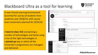 Blackboard Ultra as a tool for learning
A new Virtual Learning Environment
launched for use by all students from
academic year 2018/19, with course
level conversions planned for 2019/20.
A best-in-class VLE (comprising a
number of technologies and tools) using
a mix of the right technologies in
a joined-up way in which all the
University’s programmes are managed
and delivered.
 