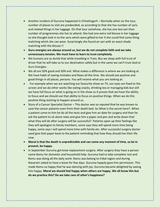 • Another incident of Guruma happened in Chhattisgarh – Normally when on the tour,
number of places to visit are predecided, so according to that she has number of saris
and related things in her luggage. On that tour somehow, she has one less sari than
number of programmes she has to attend. She had one extra red blouse in her luggage
so she thought look in to the saris which were gifted to her if she could find some thing
matching which she can wear. Surprisingly she found an sari with an exact shade
matching with the blouse.!!
• Guru energies are always around us, but we do not complete faith and we take
unnecessary tension. We must have to learn to trust completely.
• We humans are so dumb that while travelling in Train, Bus we sleep with full trust of
driver that he will take us to our destination safely but in the same we can’t trust God or
Guru Energies.
• We all are 50% good and 50% evil. What makes a difference is where we are looking at.
We have habit of seeing mistakes and flaws all the time. We should see positive and
good things in all places, persons. You will receive what you are looking at.
• For example when we are watching our favourite show on TV, our eyes are fixed to the
screen and we do other works like eating snacks, drinking tea or managing kids but still
we have full focus on what is going on in the show so it proves that we have the ability
to focus and we should use that ability to focus on positive things. When we do this
positive thing starting to happen around us.
• Story of a Cancer Specialist Doctor – This doctor was so reputed that he was known to
save the cancer patients even from their death bed. So What is the secret here?. When
a patient come to him he do all the tests and give him an date for surgery and then he
ask the patient to sit alone relax and give him a paper and pen and write down that
what they will do after surgery will be successful? Patients open up their feelings like
they will apologize to family members, some says they will spend more time being
happy, some says I will spend more time with family etc. After successful surgery doctor
used give that paper back to the patient reminding that how they should live their life
now.
• Moral is that the death is unpredictable and can come any moment of time, so be in
present, be happy.
• In September Guruma got knee replacement surgery. After surgery they have a person
name Ramu for domestic and household help. Guruma had to take complete rest and
Ramu was doing all the daily work. Ramu was belong to tribal region and during
Navaratri asked to have a leave for few days. Guruma happily gave him permission. This
made Ramu so happy that he was dancing with joy. Guruma became delighted by seeing
him happy. Moral we should feel happy when others are happy. We all know this but
do we practice this? Do we take care of other’s happiness?
 