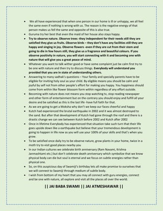 • We all have experienced that when one person in our home is ill or unhappy, we all feel
the same even if nothing is wrong with us. The reason is the negative energy of that
person makes us fell the same and opposite of this is also true.
• Guruma try her best that even the maid of her house also stays happy.
• Try to observe nature. Observe trees -they independent for their needs still they are
satisfied they give us fruits. Observe birds – they don’t have any facilities still they are
happy and singing in joy. Observe flowers -even if they are cut from their stem and
going to die in few hours still, they give us a fragrance and beautiful colours. If you
observe positivity in nature, you will start connecting with it and becoming one with
nature that will give you a great peace of mind.
• Whatever you want to talk wither good or have some complaint just be calm first try to
be one with nature and then try to discuss things. Everybody will understand you
provided that you are in state of understanding others.
• Answering to many sadhak’s questions – Your family and specially parents have to be
eligible for inviting holy soul as your child. By eligible means you should be calm and
joyful by self not from other people’s effort for making you happy. You happiness should
come from within like flower blossom form within regardless of any effort outside.
• Becoming with nature does not means you stop watching tv, stop reading newspaper
and other form of entertainment but on the contrary you should enjoy and fulfill all your
desire and be satisfied as this is the last life -have full faith for that.
• As we are going to get a Moksha why don’t we keep our faces cheerful and happy
• Kutch had experienced the brutal earthquake in 2002 and it was almost destroyed to
the sand. But after that development of Kutch had gone through the roof and there is a
drastic change we can see between Kutch before 2002 and Kutch after 2002
• Once in lifetime Everybody has experienced that situation take such turn that their life
goes upside down like a earthquake but believe that your tremendous development is
going to happen in life now as you will use your 100% of your skills and that’s when you
grow.
• To be satisfied once daily try to be observe nature, grow plants in your home, twice in a
moth try to visit good places nearby you
• In our Indian cultures we celebrate birth anniversary (Ram Navami, Krishna
Janmashtami etc.) but don’t celebrate death anniversary which symbolize that we know
physical body can die but soul is eternal and we focus on subtle energies rather than
physical one.
• So, on this auspicious day of Swamiji’s birthday lets all make promise to ourselves that
we will connect to Swamiji through medium of subtle body.
• I wish from bottom of my heart that you may all connect with guru energies, connect
and be one with nature, all explore and visit all the places all over the world.
|| JAI BABA SWAMI || JAI ATMESHAWAR ||
 