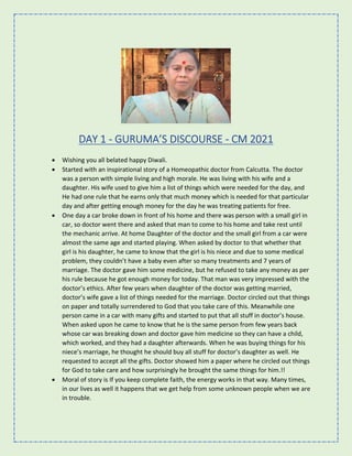 DAY 1 - GURUMA’S DISCOURSE - CM 2021
• Wishing you all belated happy Diwali.
• Started with an inspirational story of a Homeopathic doctor from Calcutta. The doctor
was a person with simple living and high morale. He was living with his wife and a
daughter. His wife used to give him a list of things which were needed for the day, and
He had one rule that he earns only that much money which is needed for that particular
day and after getting enough money for the day he was treating patients for free.
• One day a car broke down in front of his home and there was person with a small girl in
car, so doctor went there and asked that man to come to his home and take rest until
the mechanic arrive. At home Daughter of the doctor and the small girl from a car were
almost the same age and started playing. When asked by doctor to that whether that
girl is his daughter, he came to know that the girl is his niece and due to some medical
problem, they couldn’t have a baby even after so many treatments and 7 years of
marriage. The doctor gave him some medicine, but he refused to take any money as per
his rule because he got enough money for today. That man was very impressed with the
doctor’s ethics. After few years when daughter of the doctor was getting married,
doctor’s wife gave a list of things needed for the marriage. Doctor circled out that things
on paper and totally surrendered to God that you take care of this. Meanwhile one
person came in a car with many gifts and started to put that all stuff in doctor’s house.
When asked upon he came to know that he is the same person from few years back
whose car was breaking down and doctor gave him medicine so they can have a child,
which worked, and they had a daughter afterwards. When he was buying things for his
niece’s marriage, he thought he should buy all stuff for doctor’s daughter as well. He
requested to accept all the gifts. Doctor showed him a paper where he circled out things
for God to take care and how surprisingly he brought the same things for him.!!
• Moral of story is If you keep complete faith, the energy works in that way. Many times,
in our lives as well it happens that we get help from some unknown people when we are
in trouble.
 