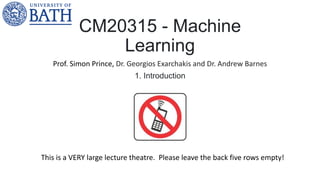 CM20315 - Machine
Learning
Prof. Simon Prince, Dr. Georgios Exarchakis and Dr. Andrew Barnes
1. Introduction
This is a VERY large lecture theatre. Please leave the back five rows empty!
 