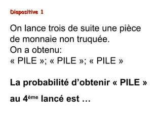 Diapositive 1


On lance trois de suite une pièce
de monnaie non truquée.
On a obtenu:
« PILE »; « PILE »; « PILE »

La probabilité d’obtenir « PILE »
au 4ème lancé est …
 