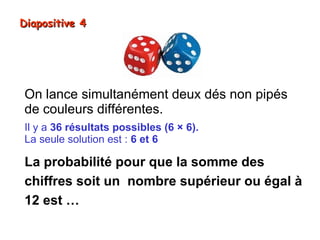 Diapositive 4




On lance simultanément deux dés non pipés
de couleurs différentes.
Il y a 36 résultats possibles (6 × 6).
La seule solution est : 6 et 6

La probabilité pour que la somme des
chiffres soit un nombre supérieur ou égal à
12 est …
 