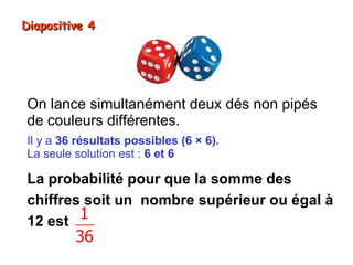 Diapositive 4




On lance simultanément deux dés non pipés
de couleurs différentes.
Il y a 36 résultats possibles (6 × 6).
La seule solution est : 6 et 6

La probabilité pour que la somme des
chiffres soit un nombre supérieur ou égal à
12 est  1
         36
 