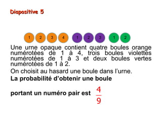 Diapositive 5



      1    2    3   4   1   2   3   1   2

Une urne opaque contient quatre boules orange
numérotées de 1 à 4, trois boules violettes
numérotées de 1 à 3 et deux boules vertes
numérotées de 1 à 2.
On choisit au hasard une boule dans l’urne.
La probabilité d’obtenir une boule

portant un numéro pair est      4
                                9
 