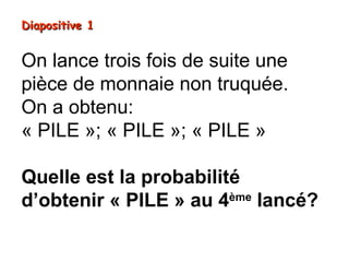 Diapositive 1


On lance trois fois de suite une
pièce de monnaie non truquée.
On a obtenu:
« PILE »; « PILE »; « PILE »

Quelle est la probabilité
d’obtenir « PILE » au 4ème lancé?
 